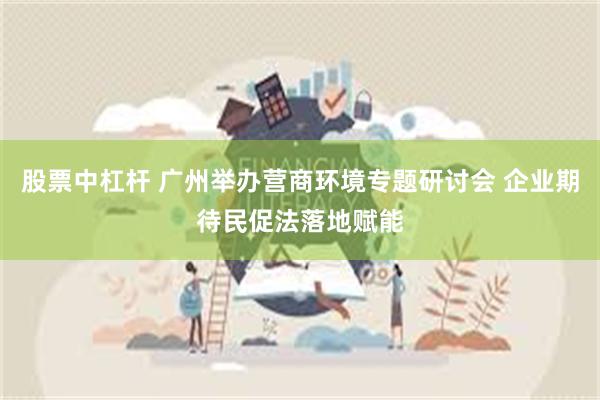 股票中杠杆 广州举办营商环境专题研讨会 企业期待民促法落地赋能