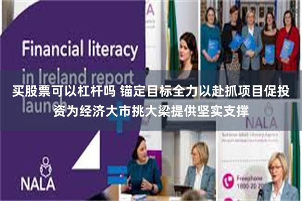 买股票可以杠杆吗 锚定目标全力以赴抓项目促投资为经济大市挑大梁提供坚实支撑