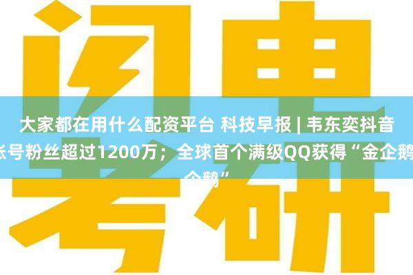 大家都在用什么配资平台 科技早报 | 韦东奕抖音账号粉丝超过1200万；全球首个满级QQ获得“金企鹅”
