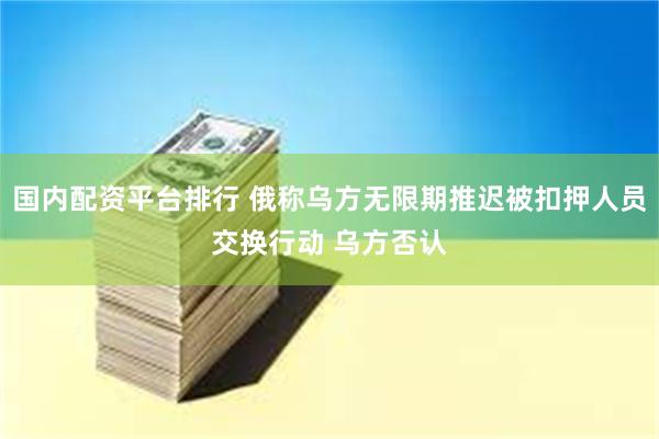 国内配资平台排行 俄称乌方无限期推迟被扣押人员交换行动 乌方否认
