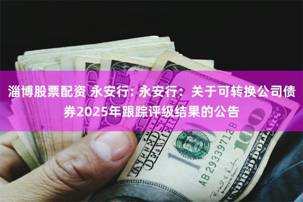 淄博股票配资 永安行: 永安行:关于可转换公司债券2025年跟踪评级结果的公告