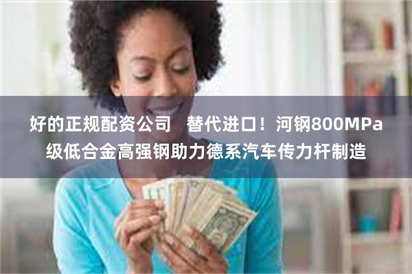 好的正规配资公司   替代进口！河钢800MPa级低合金高强钢助力德系汽车传力杆制造