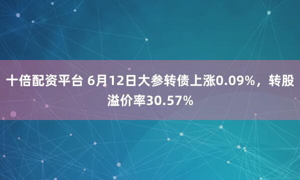 十倍配资平台 6月12日大参转债上涨0.09%，转股溢价率30.57%