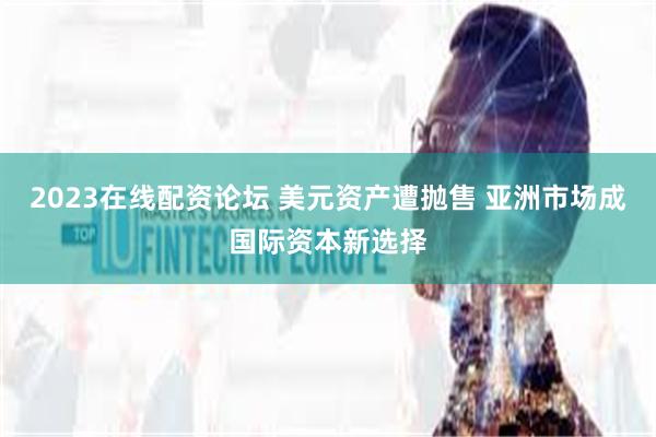 2023在线配资论坛 美元资产遭抛售 亚洲市场成国际资本新选择