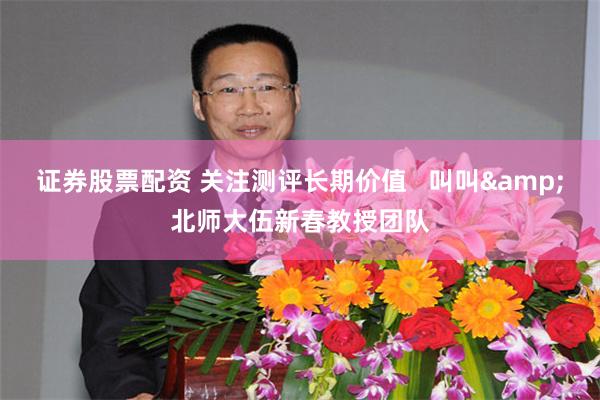 证券股票配资 关注测评长期价值   叫叫&北师大伍新春教授团队