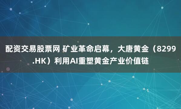 配资交易股票网 矿业革命启幕，大唐黄金（8299.HK）利用AI重塑黄金产业价值链