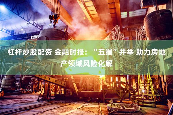 杠杆炒股配资 金融时报：“五端”并举 助力房地产领域风险化解