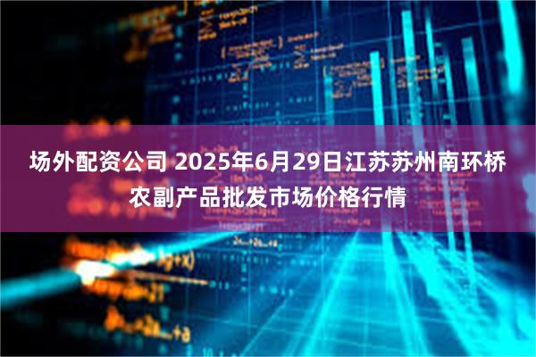 场外配资公司 2025年6月29日江苏苏州南环桥农副产品批发市场价格行情
