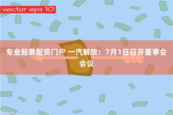 专业股票配资门户 一汽解放：7月1日召开董事会会议