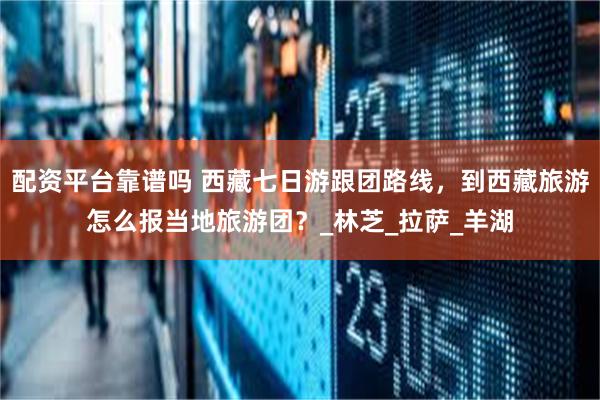 配资平台靠谱吗 西藏七日游跟团路线，到西藏旅游怎么报当地旅游团？_林芝_拉萨_羊湖
