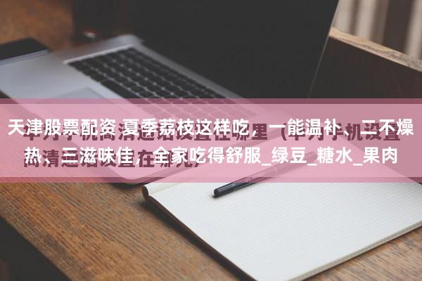 天津股票配资 夏季荔枝这样吃，一能温补、二不燥热、三滋味佳，全家吃得舒服_绿豆_糖水_果肉