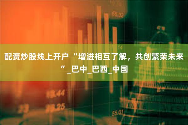 配资炒股线上开户 “增进相互了解，共创繁荣未来”_巴中_巴西_中国