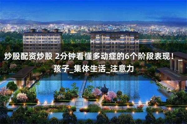 炒股配资炒股 2分钟看懂多动症的6个阶段表现！_孩子_集体生活_注意力