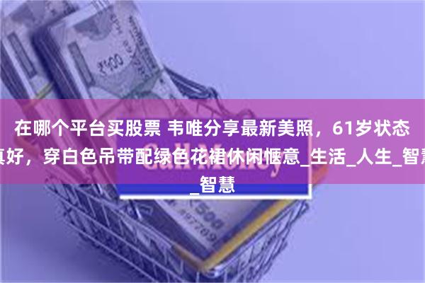 在哪个平台买股票 韦唯分享最新美照，61岁状态真好，穿白色吊带配绿色花裙休闲惬意_生活_人生_智慧