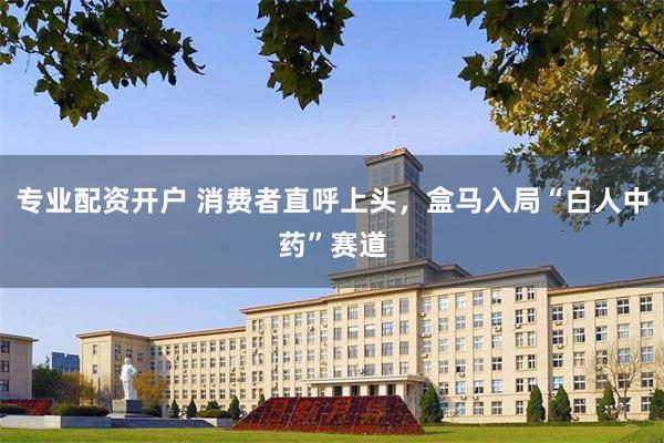 专业配资开户 消费者直呼上头，盒马入局“白人中药”赛道