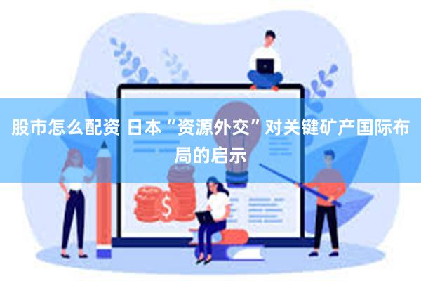 股市怎么配资 日本“资源外交”对关键矿产国际布局的启示