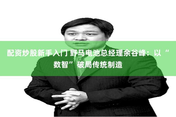 配资炒股新手入门 野马电池总经理余谷峰：以 “数智” 破局传统制造