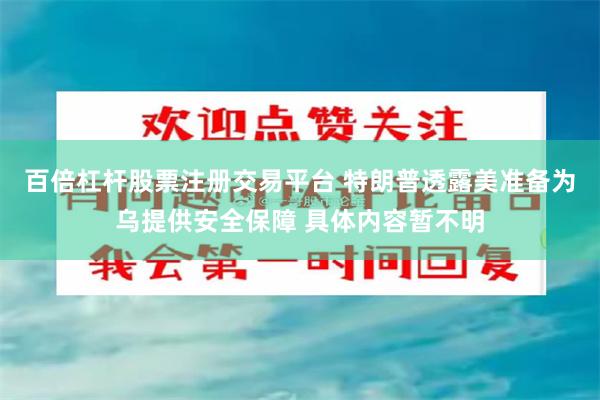 百倍杠杆股票注册交易平台 特朗普透露美准备为乌提供安全保障 具体内容暂不明
