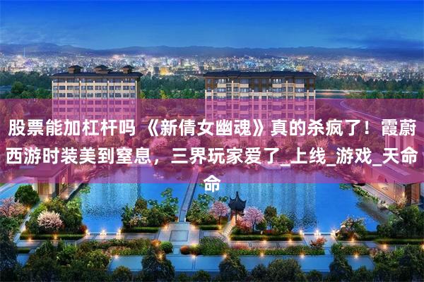 股票能加杠杆吗 《新倩女幽魂》真的杀疯了！霞蔚西游时装美到窒息，三界玩家爱了_上线_游戏_天命