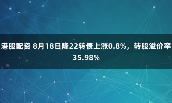 港股配资 8月18日隆22转债上涨0.8%，转股溢价率35.98%