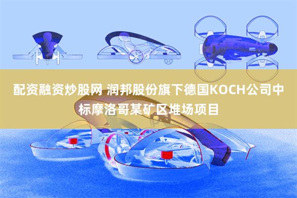配资融资炒股网 润邦股份旗下德国KOCH公司中标摩洛哥某矿区堆场项目