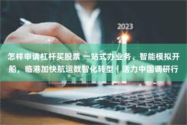 怎样申请杠杆买股票 一站式办业务、智能模拟开船，临港加快航运数智化转型｜活力中国调研行