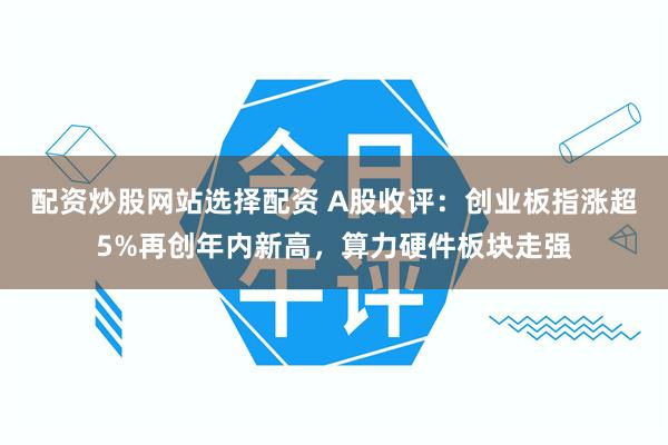 配资炒股网站选择配资 A股收评：创业板指涨超5%再创年内新高，算力硬件板块走强