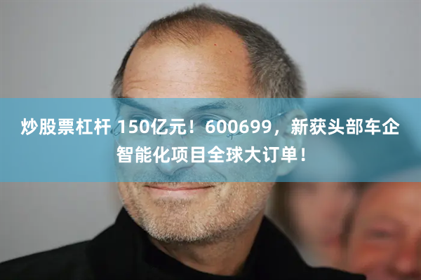 炒股票杠杆 150亿元！600699，新获头部车企智能化项目全球大订单！