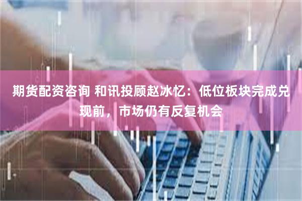 期货配资咨询 和讯投顾赵冰忆：低位板块完成兑现前，市场仍有反复机会