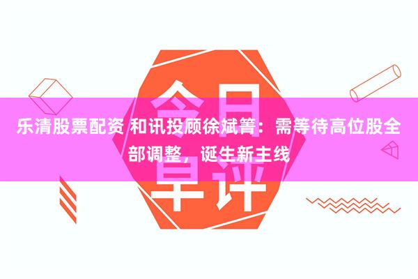 乐清股票配资 和讯投顾徐斌箐：需等待高位股全部调整，诞生新主线