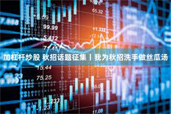 加杠杆炒股 秋招话题征集丨我为秋招洗手做丝瓜汤