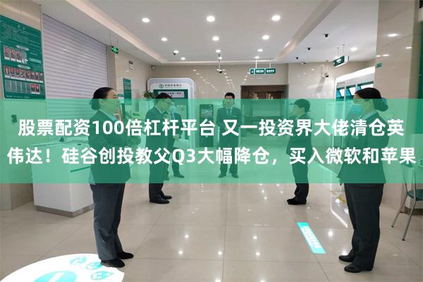 股票配资100倍杠杆平台 又一投资界大佬清仓英伟达！硅谷创投教父Q3大幅降仓，买入微软和苹果