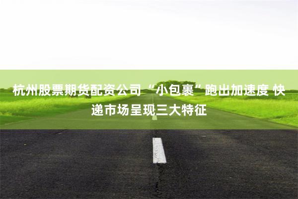杭州股票期货配资公司 “小包裹”跑出加速度 快递市场呈现三大特征
