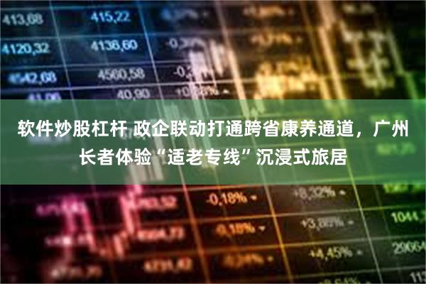 软件炒股杠杆 政企联动打通跨省康养通道,广州长者体验“适老专线”沉浸式旅居