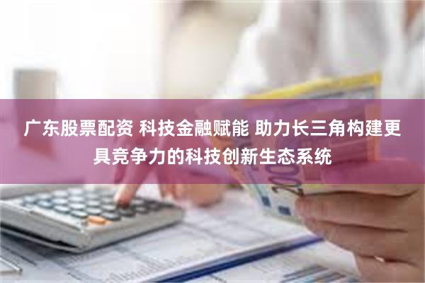 广东股票配资 科技金融赋能 助力长三角构建更具竞争力的科技创新生态系统
