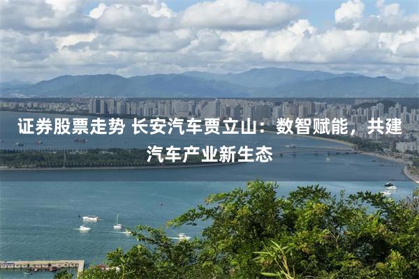 证券股票走势 长安汽车贾立山:数智赋能,共建汽车产业新生态
