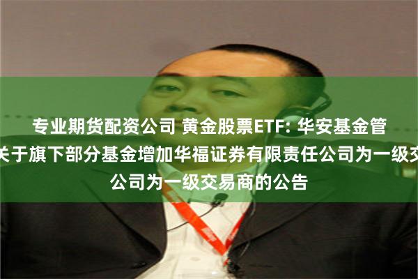 专业期货配资公司 黄金股票ETF: 华安基金管理有限公司关于旗下部分基金增加华福证券有限责任公司为一级交易商的公告