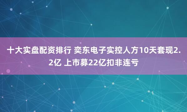十大实盘配资排行 奕东电子实控人方10天套现2.2亿 上市募22亿扣非连亏