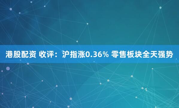 港股配资 收评：沪指涨0.36% 零售板块全天强势