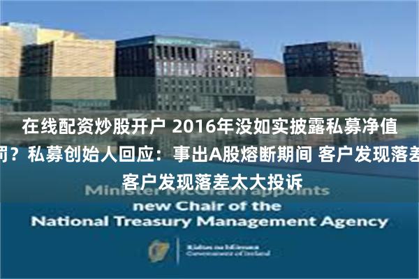 在线配资炒股开户 2016年没如实披露私募净值 6年后遭罚?私募创始人回应:事出A股熔断期间 客户发现落差太大投诉