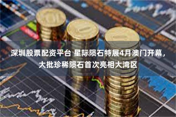 深圳股票配资平台 星际陨石特展4月澳门开幕，大批珍稀陨石首次亮相大湾区