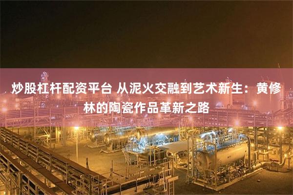 炒股杠杆配资平台 从泥火交融到艺术新生：黄修林的陶瓷作品革新之路