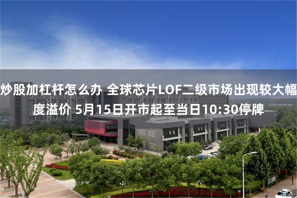 炒股加杠杆怎么办 全球芯片LOF二级市场出现较大幅度溢价 5月15日开市起至当日10:30停牌