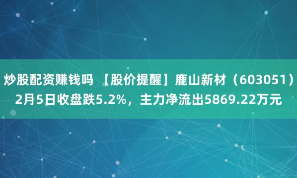 炒股配资赚钱吗 【股价提醒】鹿山新材（603051）2月5日收盘跌5.2%，主力净流出5869.22万元