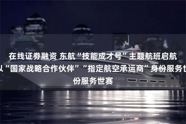 在线证劵融资 东航“技能成才号”主题航班启航，以“国家战略合作伙伴”“指定航空承运商”身份服务世赛