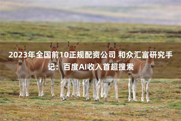 2023年全国前10正规配资公司 和众汇富研究手记：百度AI收入首超搜索