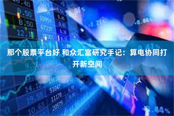 那个股票平台好 和众汇富研究手记：算电协同打开新空间