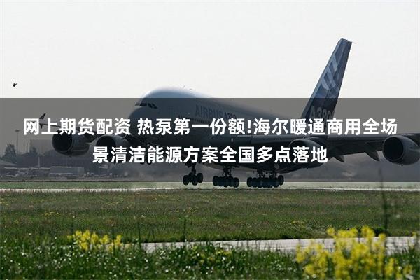 网上期货配资 热泵第一份额!海尔暖通商用全场景清洁能源方案全国多点落地