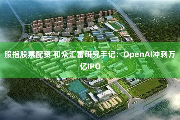 股指股票配资 和众汇富研究手记：OpenAI冲刺万亿IPO