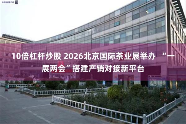 10倍杠杆炒股 2026北京国际茶业展举办  “一展两会”搭建产销对接新平台
